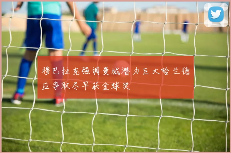 穆巴拉克强调曼城潜力巨大哈兰德应争取尽早获金球奖