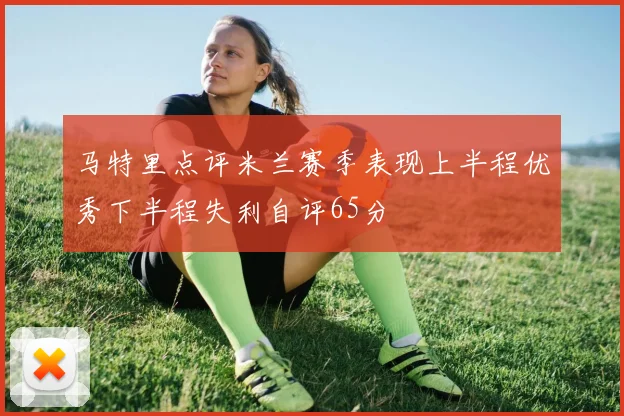 马特里点评米兰赛季表现上半程优秀下半程失利自评65分