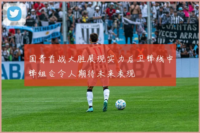 国青首战大胜展现实力后卫锋线中锋组合令人期待未来表现