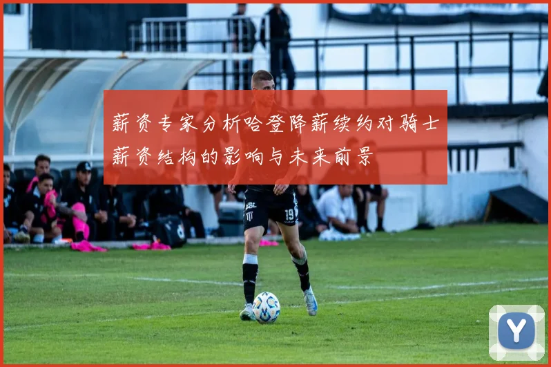 薪资专家分析哈登降薪续约对骑士薪资结构的影响与未来前景