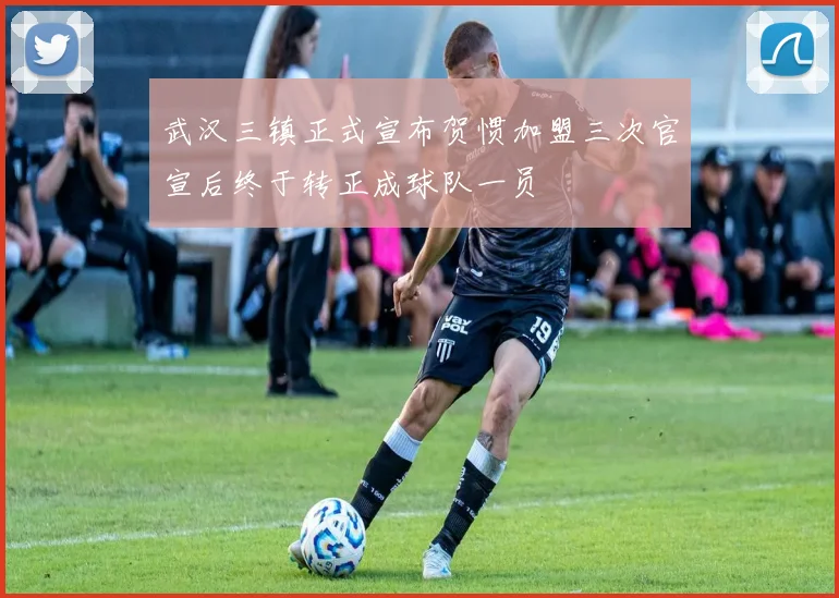 武汉三镇正式宣布贺惯加盟三次官宣后终于转正成球队一员