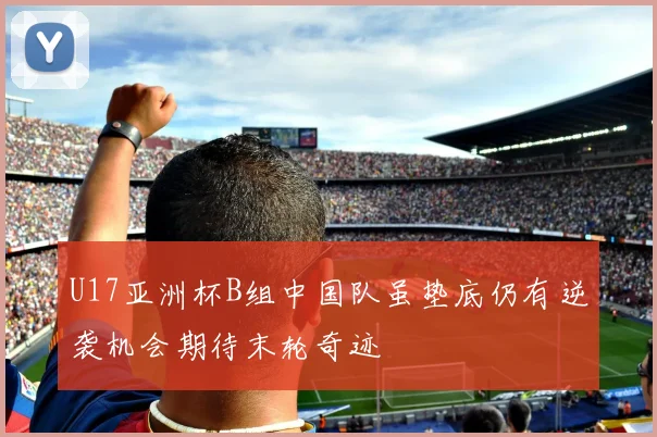 U17亚洲杯B组中国队虽垫底仍有逆袭机会期待末轮奇迹
