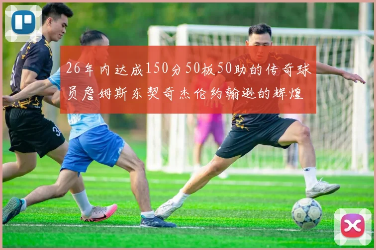 26年内达成150分50板50助的传奇球员詹姆斯东契奇杰伦约翰逊的辉煌成就