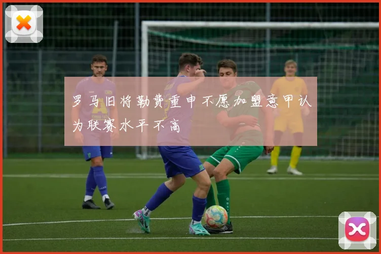 罗马旧将勒费重申不愿加盟意甲认为联赛水平不高