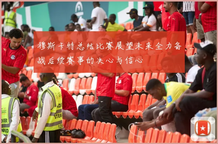 穆斯卡特总结比赛展望未来全力备战后续赛事的决心与信心