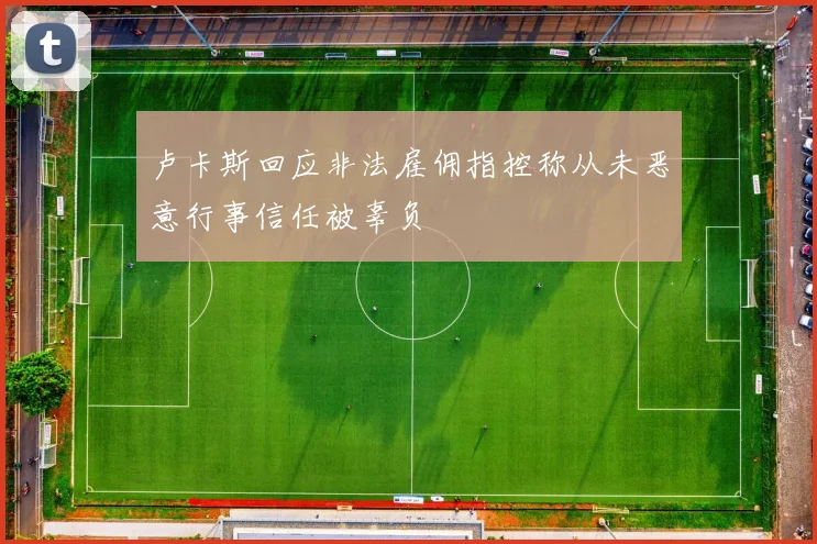 卢卡斯回应非法雇佣指控称从未恶意行事信任被辜负