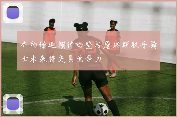 乔约翰逊期待哈登与詹姆斯联手骑士未来将更具竞争力