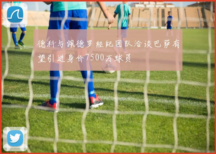 德科与佩德罗经纪团队洽谈巴萨有望引进身价7500万球员