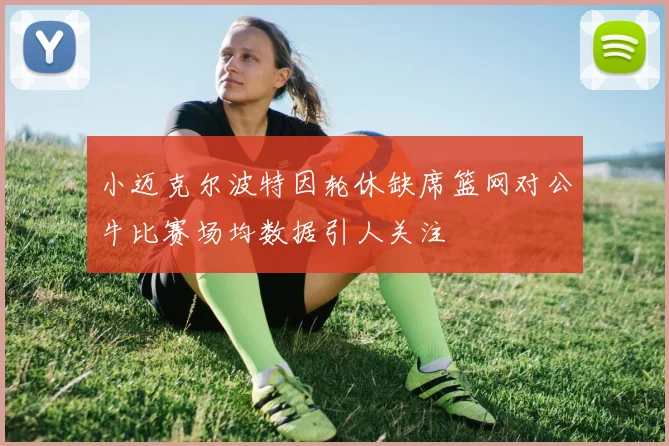小迈克尔波特因轮休缺席篮网对公牛比赛场均数据引人关注