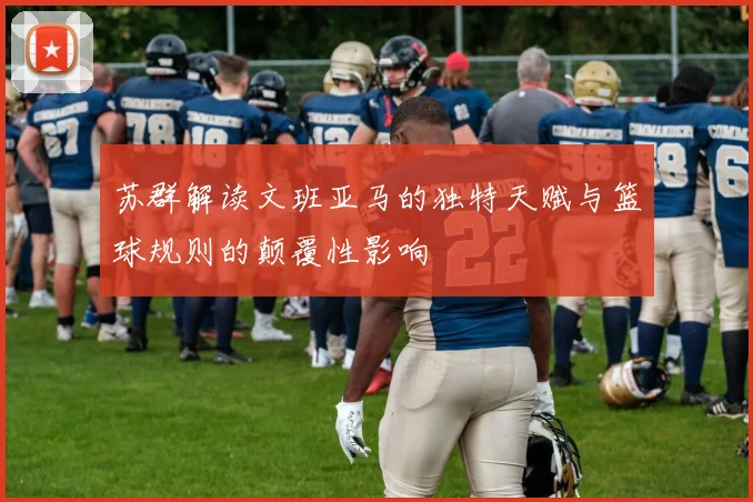 苏群解读文班亚马的独特天赋与篮球规则的颠覆性影响