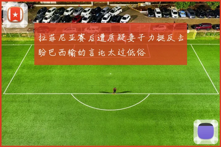 拉菲尼亚赛后遭质疑妻子力挺反击盼巴西输的言论太过低俗