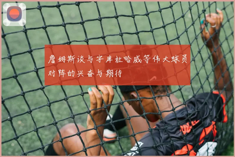 詹姆斯谈与字库杜哈威等伟大球员对阵的兴奋与期待