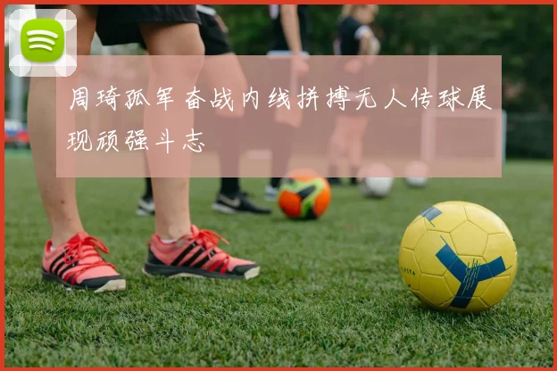 周琦孤军奋战内线拼搏无人传球展现顽强斗志
