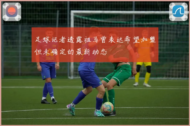 足球记者透露祖马曾表达希望加盟但未确定的最新动态