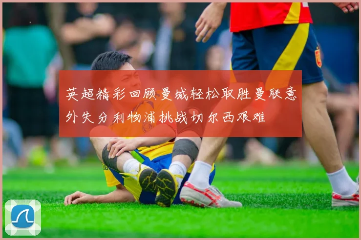英超精彩回顾曼城轻松取胜曼联意外失分利物浦挑战切尔西艰难
