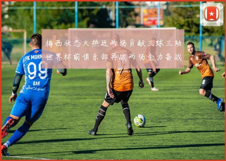 梅西状态火热近两场贡献三球三助世界杯前俱乐部再战两场全力备战大赛