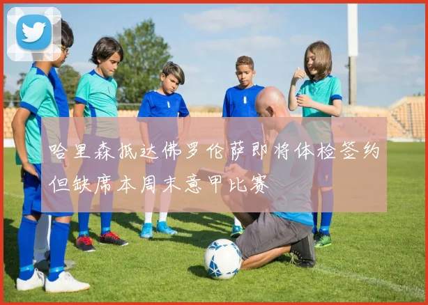哈里森抵达佛罗伦萨即将体检签约但缺席本周末意甲比赛