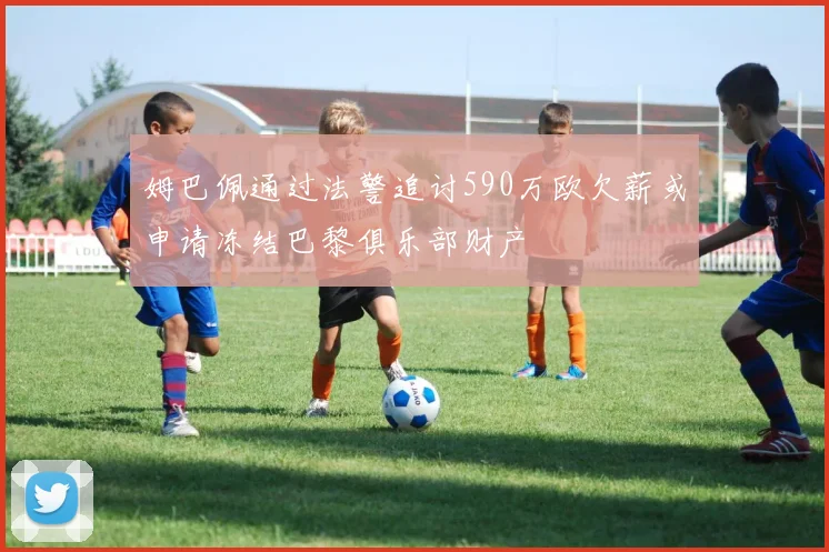 姆巴佩通过法警追讨590万欧欠薪或申请冻结巴黎俱乐部财产