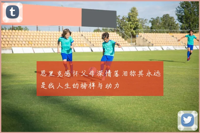 恩里克感怀父母深情落泪称其永远是我人生的榜样与动力