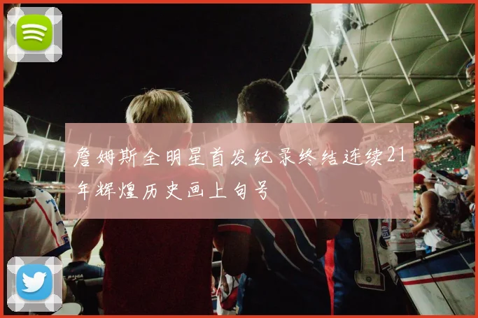 詹姆斯全明星首发纪录终结连续21年辉煌历史画上句号