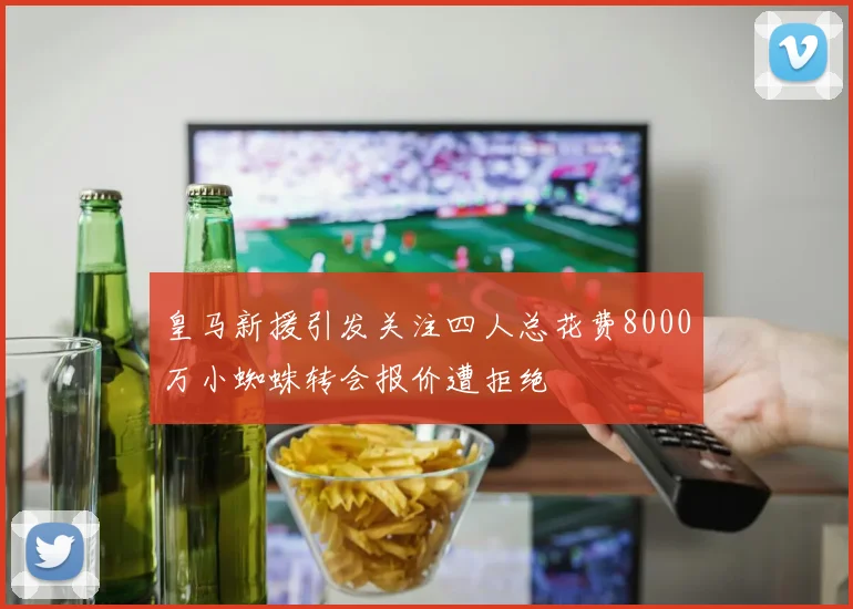 皇马新援引发关注四人总花费8000万小蜘蛛转会报价遭拒绝